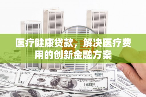 望安医疗健康贷款，解决医疗费用的创新金融方案